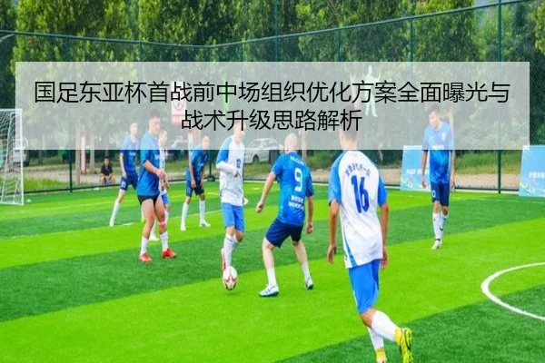 国足东亚杯首战前中场组织优化方案全面曝光与战术升级思路解析